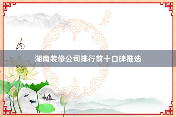 湖南装修公司排行前十口碑推选